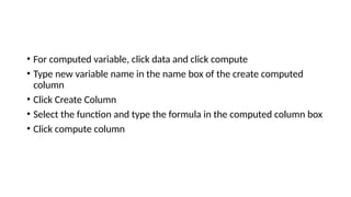 • For computed variable, click data and click compute
• Type new variable name in the name box of the create computed
column
• Click Create Column
• Select the function and type the formula in the computed column box
• Click compute column
 