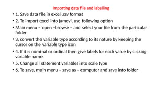 Importing data file and labelling
• 1. Save data file in excel .csv format
• 2. To import excel into jamovi, use following option
• Main menu – open –browse – and select your file from the particular
folder
• 3. convert the variable type according to its nature by keeping the
cursor on the variable type icon
• 4. If it is nominal or ordinal then give labels for each value by clicking
variable name
• 5. Change all statement variables into scale type
• 6. To save, main menu – save as – computer and save into folder
 