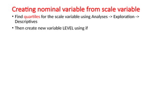 Creating nominal variable from scale variable
• Find quartiles for the scale variable using Analyses -> Exploration ->
Descriptives
• Then create new variable LEVEL using if
 