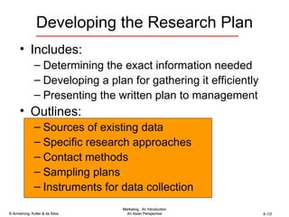 Developing the Research Plan Includes: Determining the exact information needed Developing a plan for gathering it efficiently Presenting the written plan to management Outlines: Sources of existing data Specific research approaches Contact methods Sampling plans Instruments for data collection 