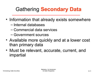 Gathering  Secondary Data Information that already exists somewhere Internal databases Commercial data services Government sources Available more quickly and at a lower cost than primary data Must be relevant, accurate, current, and impartial 