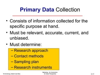 Primary Data  Collection Consists of information collected for the specific purpose at hand. Must be relevant, accurate, current, and unbiased. Must determine: Research approach Contact methods Sampling plan Research instruments 