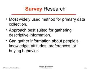 Survey  Research  Most widely used method for primary data collection. Approach best suited for gathering descriptive information. Can gather information about people’s knowledge, attitudes, preferences, or buying behavior. 