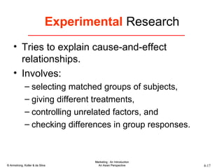 Experimental  Research Tries to explain cause-and-effect relationships. Involves: selecting matched groups of subjects,  giving different treatments,  controlling unrelated factors, and  checking differences in group responses. 