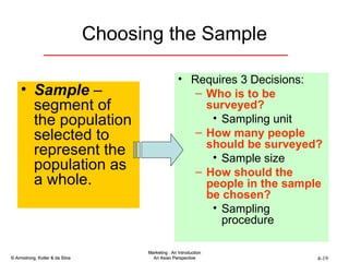 Choosing the Sample Sample  – segment of the population selected to represent the population as a whole. Requires 3 Decisions: Who is to be surveyed? Sampling unit  How many people should be surveyed? Sample size How should the people in the sample be chosen? Sampling procedure 