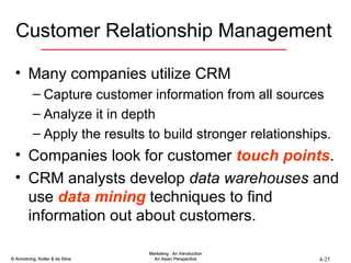 Customer Relationship Management Many companies utilize CRM Capture customer information from all sources Analyze it in depth Apply the results to build stronger relationships. Companies look for customer  touch points . CRM analysts develop  data warehouses  and use  data mining  techniques to find information out about customers. 