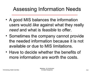 Assessing Information Needs A good MIS balances the information users would  like  against what they really  need  and what is  feasible  to offer. Sometimes the company cannot provide the needed information because it is not available or due to MIS limitations. Have to decide whether the benefits of more information are worth the costs. 