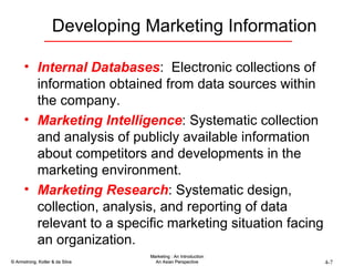 Developing Marketing Information Internal Databases :  Electronic collections of information obtained from data sources within the company. Marketing Intelligence : Systematic collection and analysis of publicly available information about competitors and developments in the marketing environment. Marketing Research : Systematic design, collection, analysis, and reporting of data relevant to a specific marketing situation facing an organization. 
