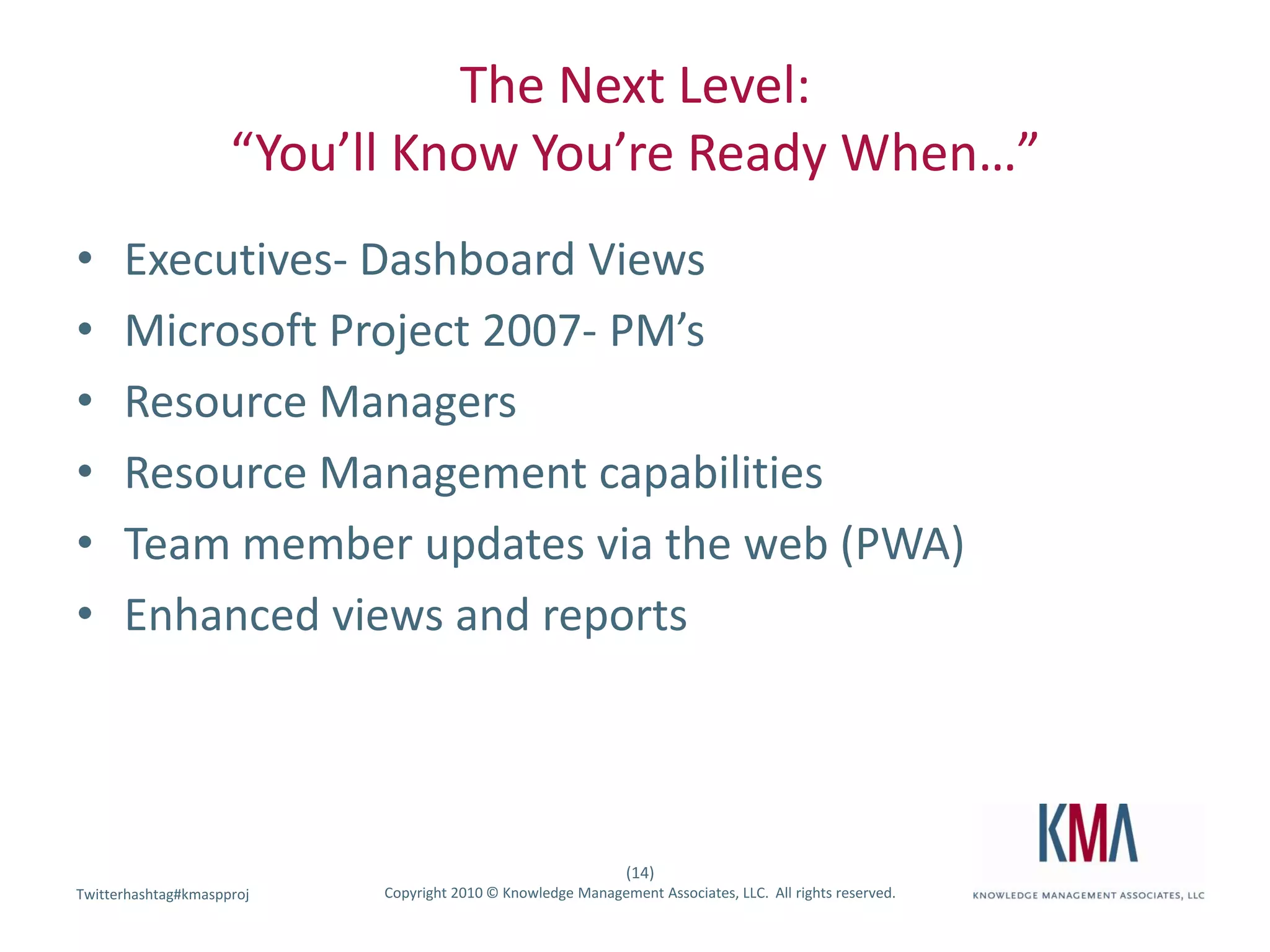 The Next Level:“You’ll Know You’re Ready When…”Executives- Dashboard ViewsMicrosoft Project 2007- PM’sResource ManagersResource Management capabilitiesTeam member updates via the web (PWA)Enhanced views and reports