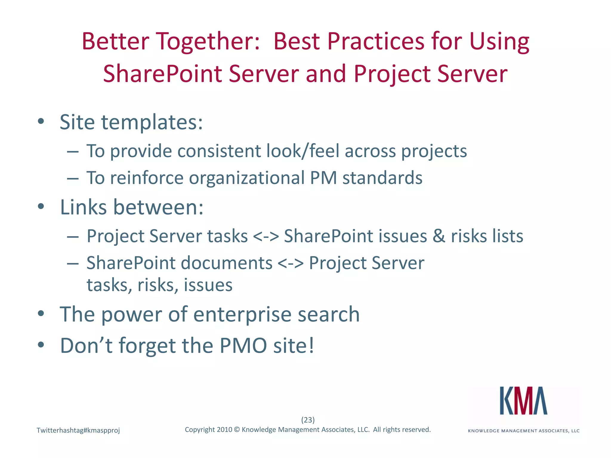 Better Together:  Best Practices for Using SharePoint Server and Project ServerSite templates:To provide consistent look/feel across projectsTo reinforce organizational PM standardsLinks between:Project Server tasks <-> SharePoint issues & risks listsSharePoint documents <-> Project Server tasks, risks, issuesThe power of enterprise searchDon’t forget the PMO site!