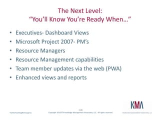 The Next Level:“You’ll Know You’re Ready When…”Executives- Dashboard ViewsMicrosoft Project 2007- PM’sResource ManagersResource Management capabilitiesTeam member updates via the web (PWA)Enhanced views and reports