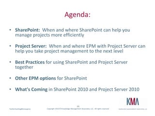 Agenda:SharePoint:  When and where SharePoint can help you manage projects more efficiently Project Server:  When and where EPM with Project Server can help you take project management to the next level Best Practices for using SharePoint and Project Server together Other EPM options for SharePoint What's Coming in SharePoint 2010 and Project Server 2010