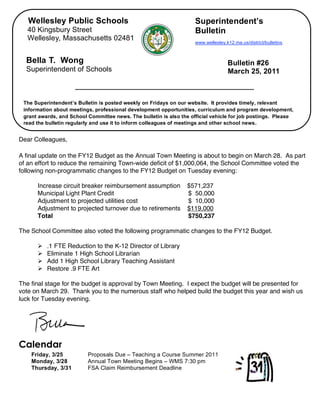 Wellesley Public Schools                                          Superintendent’s
       40 Kingsbury Street                                               Bulletin
       Wellesley, Massachusetts 02481
                                                                         www.wellesley.k12.ma.us/district/bulletins.



      Bella T. Wong                                                                     Bulletin #26
      Superintendent of Schools                                                         March 25, 2011



     The Superintendent’s Bulletin is posted weekly on Fridays on our website. It provides timely, relevant
     information about meetings, professional development opportunities, curriculum and program development,
     grant awards, and School Committee news. The bulletin is also the official vehicle for job postings. Please
     read the bulletin regularly and use it to inform colleagues of meetings and other school news.


,   Dear Colleagues,

    A final update on the FY12 Budget as the Annual Town Meeting is about to begin on March 28. As part
    of an effort to reduce the remaining Town-wide deficit of $1,000,064, the School Committee voted the
    following non-programmatic changes to the FY12 Budget on Tuesday evening:

          Increase circuit breaker reimbursement assumption          $571,237
          Municipal Light Plant Credit                               $ 50,000
          Adjustment to projected utilities cost                     $ 10,000
          Adjustment to projected turnover due to retirements        $119,000
          Total                                                      $750,237

    The School Committee also voted the following programmatic changes to the FY12 Budget.

             .1 FTE Reduction to the K-12 Director of Library
             Eliminate 1 High School Librarian
             Add 1 High School Library Teaching Assistant
             Restore .9 FTE Art

    The final stage for the budget is approval by Town Meeting. I expect the budget will be presented for
    vote on March 29. Thank you to the numerous staff who helped build the budget this year and wish us
    luck for Tuesday evening.




    Calendar
        Friday, 3/25          Proposals Due – Teaching a Course Summer 2011
        Monday, 3/28          Annual Town Meeting Begins – WMS 7:30 pm
        Thursday, 3/31        FSA Claim Reimbursement Deadline
 
