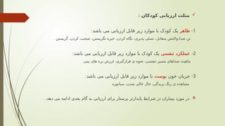 
‫کودکان‬ ‫ارزیابی‬ ‫مثلث‬
:
1
-
‫ظاهر‬
:‫باشد‬ ‫می‬ ‫ارزیابی‬ ‫قابل‬ ‫زیر‬ ‫موارد‬ ‫با‬ ‫کودک‬ ‫یک‬
‫گریستن‬ ،‫کردن‬ ‫صحبت‬ ،‫نگریستن‬ ‫خیره‬ ،‫کردن‬ ‫نگاه‬ ،‫پذیری‬ ‫تسلی‬ ،‫متقابل‬ ‫واکنش‬،‫صدا‬ ‫تن‬
2
-
‫تنفسی‬ ‫عملکرد‬
:‫باشد‬ ‫می‬ ‫ارزیابی‬ ‫قابل‬ ‫زیر‬ ‫موارد‬ ‫با‬ ‫کودک‬ ‫یک‬
‫بینی‬ ‫های‬ ‫پره‬ ‫لرزش‬ ،‫قرارگیری‬ ‫ی‬ ‫نحوه‬ ،‫تنفسی‬ ‫مسیر‬ ‫صداهای‬ ‫ماهیت‬
3
-
‫خون‬ ‫جریان‬
‫پوست‬
:‫باشد‬ ‫می‬ ‫ارزیابی‬ ‫قابل‬ ‫زیر‬ ‫موارد‬ ‫با‬
‫سیانوزه‬ ،‫شدن‬ ‫خالی‬ ‫خال‬ ،‫پریدگی‬ ‫رنگ‬ ‫ی‬ ‫مشاهده‬

.‫دهد‬ ‫می‬ ‫ادامه‬ ‫بعدی‬ ‫گام‬ ‫به‬ ‫ارزیابی‬ ‫برای‬ ‫پرستار‬ ‫پایدارتر‬ ‫شرایط‬ ‫در‬ ‫بیماران‬ ‫مورد‬ ‫در‬
 