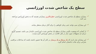 ‫اورژانسی‬ ‫شدت‬ ‫شاخص‬ ‫یک‬ ‫سطح‬

‫اورژانسی‬ ‫شدت‬ ‫شاخص‬ ‫یک‬ ‫سطح‬ ‫بیماران‬
‫خطرناکترین‬
‫مراجعه‬ ‫اورژانس‬ ‫بخش‬ ‫به‬ ‫که‬ ‫هستند‬ ‫بیمارانی‬
.‫کنند‬ ‫می‬

.‫بمانند‬ ‫منتظر‬ ‫درمان‬ ‫آغاز‬ ‫برای‬ ‫را‬ ‫کوتاهی‬ ‫زمان‬ ‫حتی‬ ‫توانند‬ ‫نمی‬ ‫بیماران‬ ‫این‬

‫گیری‬ ‫تصمیم‬ ،‫باشد‬ ‫می‬ ‫ناپایدار‬ ‫اورژانسی‬ ‫شدت‬ ‫شاخص‬ ‫یک‬ ‫سطح‬ ‫بیماران‬ ‫بالینی‬ ‫وضعیت‬ ‫که‬ ‫آنجایی‬ ‫از‬
.‫نیست‬ ‫الزم‬ ‫اورژانس‬ ‫بخش‬ ‫در‬ ‫اقامت‬ ‫طی‬ ‫در‬ ‫نیاز‬ ‫مورد‬ ‫تسهیالت‬ ‫ی‬ ‫درباره‬

‫که‬ ‫دارند‬ ‫نیاز‬ ‫بیماران‬ ‫این‬
‫پرستار‬ ‫یک‬ ‫و‬ ‫پزشک‬ ‫یک‬
‫مراقبتی‬ ‫مداخالت‬ ‫که‬ ‫باشند‬ ‫داشته‬ ‫حضور‬ ‫ها‬ ‫آن‬ ‫کنار‬ ‫در‬
.‫گیرد‬ ‫انجام‬ ‫جانشان‬ ‫نجات‬ ‫برای‬ ‫بحرانی‬
 