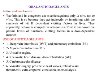 ORALANTICOAGULANTS
Action and mechanism:
• Warfarin and its congeners act as anticoagulants only in vivo, not in
vitro. This is so because they act indirectly by interfering with the
synthesis of vit K dependent clotting factors in liver. They
apparently behave as competitive antagonists of vit K and lower the
plasma levels of functional clotting factors in a dose-dependent
manner.
USE OF ANTICOAGULANTS:
• 1- Deep vein thrombosis (DVT) and pulmonary embolism (PE).
• 2- Myocardial infarction (MI).
• 3. Unstable angina.
• 4. Rheumatic heart disease; Atrial fibrillation (AF)
• 5. Cerebrovascular disease
• 6. Vascular surgery, prosthetic heart valves, retinal vessel
thrombosis, extra corporeal circulation, haemodialysis.
 