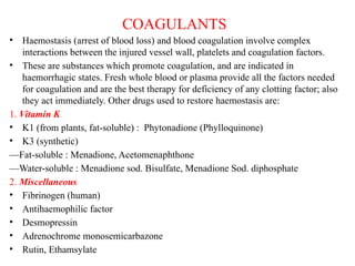 COAGULANTS
• Haemostasis (arrest of blood loss) and blood coagulation involve complex
interactions between the injured vessel wall, platelets and coagulation factors.
• These are substances which promote coagulation, and are indicated in
haemorrhagic states. Fresh whole blood or plasma provide all the factors needed
for coagulation and are the best therapy for deficiency of any clotting factor; also
they act immediately. Other drugs used to restore haemostasis are:
1. Vitamin K
• K1 (from plants, fat-soluble) : Phytonadione (Phylloquinone)
• K3 (synthetic)
—Fat-soluble : Menadione, Acetomenaphthone
—Water-soluble : Menadione sod. Bisulfate, Menadione Sod. diphosphate
2. Miscellaneous
• Fibrinogen (human)
• Antihaemophilic factor
• Desmopressin
• Adrenochrome monosemicarbazone
• Rutin, Ethamsylate
 