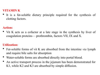 VITAMIN K
 It is a fat-soluble dietary principle required for the synthesis of
clotting factors.
Action:
 Vit K acts as a cofactor at a late stage in the synthesis by liver of
coagulation proteins— prothrombin, factors VII, IX and X.
Utilization:
 Fat-soluble forms of vit K are absorbed from the intestine via lymph
and require bile salts for absorption
 Water-soluble forms are absorbed directly into portal blood.
 An active transport process in the jejunum has been demonstrated for
K1, while K2 and K3 are absorbed by simple diffusion.
 
