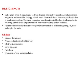DEFICIENCY:
 Deficiency of vit K occurs due to liver disease, obstructive jaundice, malabsorption,
long-term antimicrobial therapy which alters intestinal flora. However, deficient diet
is rarely responsible. The most important manifestation is bleeding tendency due to
lowering of the levels of prothrombin and other clotting factors in blood.
 Haematuria is usually first to occur; other common sites of bleeding are g.i.t., nose
and under the skin.
USES:
• Dietary deficiency
• Prolonged antimicrobial therapy
• Obstructive jaundice
• Liver diseases
• New born
• Overdose of oral anticoagulants.
 