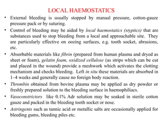 LOCAL HAEMOSTATICS
• External bleeding is usually stopped by manual pressure, cotton-gauze
pressure pack or by suturing.
• Control of bleeding may be aided by local haemostatics (styptics) that are
substances used to stop bleeding from a local and approachable site. They
are particularly effective on oozing surfaces, e.g. tooth socket, abrasions,
etc.
• Absorbable materials like fibrin (prepared from human plasma and dryed as
sheet or foam), gelatin foam, oxidized cellulose (as strips which can be cut
and placed in the wound) provide a meshwork which activates the clotting
mechanism and checks bleeding. Left in situ these materials are absorbed in
1–4 weeks and generally cause no foreign body reaction.
• Thrombin obtained from bovine plasma may be applied as dry powder or
freshly prepared solution to the bleeding surface in haemophiliacs.
• Vasoconstrictors like 0.1% Adr solution may be soaked in sterile cotton
gauze and packed in the bleeding tooth socket or nose.
• Astringents such as tannic acid or metallic salts are occasionally applied for
bleeding gums, bleeding piles etc.
 