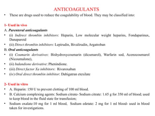 ANTICOAGULANTS
• These are drugs used to reduce the coagulability of blood. They may be classified into:
1- Used in vivo
A. Parenteral anticoagulants
• (i) Indirect thrombin inhibitors: Heparin, Low molecular weight heparins, Fondaparinux,
Danaparoid
• (ii) Direct thrombin inhibitors: Lepirudin, Bivalirudin, Argatroban
B. Oral anticoagulants
• (i) Coumarin derivatives: Bishydroxycoumarin (dicumarol), Warfarin sod, Acenocoumarol
(Nicoumalone),
• (ii) Indandione derivative: Phenindione.
• (iii) Direct factor Xa inhibitors: Rivaroxaban
• (iv) Oral direct thrombin inhibitor: Dabigatran etexilate
2- Used in vitro
• A. Heparin: 150 U to prevent clotting of 100 ml blood.
• B. Calcium complexing agents: Sodium citrate- Sodium citrate: 1.65 g for 350 ml of blood; used
to keep blood in the fluid state for transfusion;
• Sodium oxalate:10 mg for 1 ml blood, Sodium edetate: 2 mg for 1 ml blood- used in blood
taken for investigations.
 