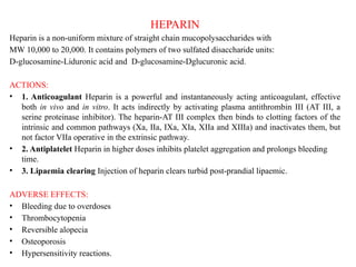 HEPARIN
Heparin is a non-uniform mixture of straight chain mucopolysaccharides with
MW 10,000 to 20,000. It contains polymers of two sulfated disaccharide units:
D-glucosamine-Liduronic acid and D-glucosamine-Dglucuronic acid.
ACTIONS:
• 1. Anticoagulant Heparin is a powerful and instantaneously acting anticoagulant, effective
both in vivo and in vitro. It acts indirectly by activating plasma antithrombin III (AT III, a
serine proteinase inhibitor). The heparin-AT III complex then binds to clotting factors of the
intrinsic and common pathways (Xa, IIa, IXa, XIa, XIIa and XIIIa) and inactivates them, but
not factor VIIa operative in the extrinsic pathway.
• 2. Antiplatelet Heparin in higher doses inhibits platelet aggregation and prolongs bleeding
time.
• 3. Lipaemia clearing Injection of heparin clears turbid post-prandial lipaemic.
ADVERSE EFFECTS:
• Bleeding due to overdoses
• Thrombocytopenia
• Reversible alopecia
• Osteoporosis
• Hypersensitivity reactions.
 