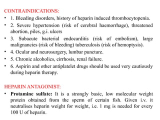 CONTRAINDICATIONS:
• 1. Bleeding disorders, history of heparin induced thrombocytopenia.
• 2. Severe hypertension (risk of cerebral haemorrhage), threatened
abortion, piles, g.i. ulcers
• 3. Subacute bacterial endocarditis (risk of embolism), large
malignancies (risk of bleeding) tuberculosis (risk of hemoptysis).
• 4. Ocular and neurosurgery, lumbar puncture.
• 5. Chronic alcoholics, cirrhosis, renal failure.
• 6. Aspirin and other antiplatelet drugs should be used very cautiously
during heparin therapy.
HEPARIN ANTAGONIST:
• Protamine sulfate: It is a strongly basic, low molecular weight
protein obtained from the sperm of certain fish. Given i.v. it
neutralises heparin weight for weight, i.e. 1 mg is needed for every
100 U of heparin.
 