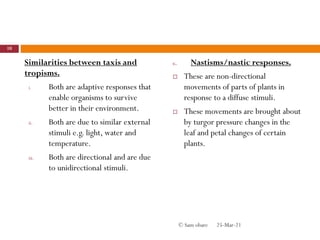 Similarities between taxis and
tropisms.
i. Both are adaptive responses that
enable organisms to survive
better in their environment.
ii. Both are due to similar external
stimuli e.g. light, water and
temperature.
iii. Both are directional and are due
to unidirectional stimuli.
c. Nastisms/nastic responses.
 These are non-directional
movements of parts of plants in
response to a diffuse stimuli.
 These movements are brought about
by turgor pressure changes in the
leaf and petal changes of certain
plants.
25-Mar-21
10
© Sam obare
 