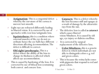 3. Astigmatism-This is a congenital defect
whereby the curvature of the cornea is
uneven/not smooth.
 Light rays are refracted differently leading
to blurred vision. It is corrected by use of
spectacles with even lens/astigmatic lens.
4. Squintedness- this is a condition where
external muscles of the eye do not co-
ordinate hence the eye balls face different
directions affecting accommodation.The
defect is difficult to correct.
5. Old sight/presbyopia- This is a
defect where the ability of the lens to
change its thickness is affected which
affects aye accommodation.
 This is caused by hardening of the lens. It is
corrected by use of bifocal lens (containing
both convex and concave lens.
6. Cataracts-This is a defect whereby
the lens becomes stiff and opaque as
a result of damage by the ultraviolet
rays from the sun.
 The defective lens is called a cataract
which causes blurred
vision/blindness. It is caused by old
age, eye injury or diabetes mellitus.
 It is corrected by surgical
replacement of the defective lens.
7. Color blindness- this is a genetic
defect in which individuals are not
able to distinguish colors e.g. red
and green colors.
 This is because the retina lacks cones
with pigments that respond to red and
green colors.
25-Mar-21
108
© Sam obare
 