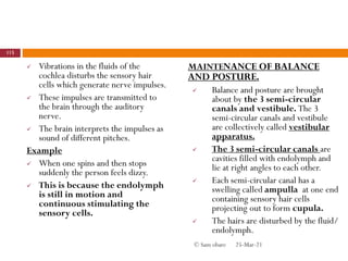  Vibrations in the fluids of the
cochlea disturbs the sensory hair
cells which generate nerve impulses.
 These impulses are transmitted to
the brain through the auditory
nerve.
 The brain interprets the impulses as
sound of different pitches.
Example
 When one spins and then stops
suddenly the person feels dizzy.
 This is because the endolymph
is still in motion and
continuous stimulating the
sensory cells.
MAINTENANCE OF BALANCE
AND POSTURE.
 Balance and posture are brought
about by the 3 semi-circular
canals and vestibule. The 3
semi-circular canals and vestibule
are collectively called vestibular
apparatus.
 The 3 semi-circular canals are
cavities filled with endolymph and
lie at right angles to each other.
 Each semi-circular canal has a
swelling called ampulla at one end
containing sensory hair cells
projecting out to form cupula.
 The hairs are disturbed by the fluid/
endolymph.
25-Mar-21
115
© Sam obare
 