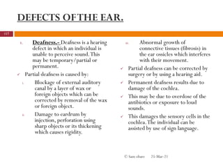 DEFECTS OFTHE EAR.
1. Deafness.- Deafness is a hearing
defect in which an individual is
unable to perceive sound.This
may be temporary/partial or
permanent.
 Partial deafness is caused by:
i. Blockage of external auditory
canal by a layer of wax or
foreign objects which can be
corrected by removal of the wax
or foreign object.
ii. Damage to eardrum by
injection, perforation using
sharp objects or its thickening
which causes rigidity.
iii. Abnormal growth of
connective tissues (fibrosis) in
the ear ossicles which interferes
with their movement.
 Partial deafness can be corrected by
surgery or by using a hearing aid.
 Permanent deafness results due to
damage of the cochlea.
 This may be due to overdose of the
antibiotics or exposure to loud
sounds.
 This damages the sensory cells in the
cochlea.The individual can be
assisted by use of sign language.
25-Mar-21
117
© Sam obare
 