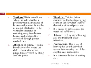 2. Vertigo- This is a condition
where an individual has a
problem with maintenance of
balance and posture. It may be
as a result of infection to the
vestibular apparatus or
receiving many impulses on
balance and posture. It is
corrected through proper
medical care.
3. Absence of pinna- This is a
hereditary defect where the
child is born without the
pinna. It is corrected by fitting
artificial pinna.
4. Tinnitus. This is a defect
characterized by hissing/ringing
sound of the ear which leads to
distortion of sound perception.
 It is caused by infections of the
outer and middle ear.
 It is corrected by use of hearing
aids and treatment of ear
infections.
5. Presbycusis- This is loss of
hearing due to old age which
results from wearing out of the
cochlea hairs and ossicles.
 It is corrected by use of hearing
aids.
25-Mar-21
118
© Sam obare
 