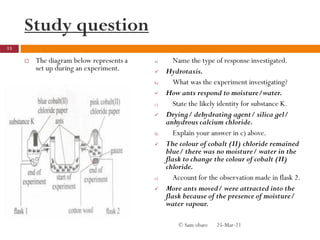Study question
 The diagram below represents a
set up during an experiment.
a) Name the type of response investigated.
 Hydrotaxis.
b) What was the experiment investigating?
 How ants respond to moisture/water.
c) State the likely identity for substance K.
 Drying/ dehydrating agent/ silica gel/
anhydrous calcium chloride.
d) Explain your answer in c) above.
 The colour of cobalt (II) chloride remained
blue/ there was no moisture/ water in the
flask to change the colour of cobalt (II)
chloride.
e) Account for the observation made in flask 2.
 More ants moved/ were attracted into the
flask because of the presence of moisture/
water vapour.
25-Mar-21
13
© Sam obare
 