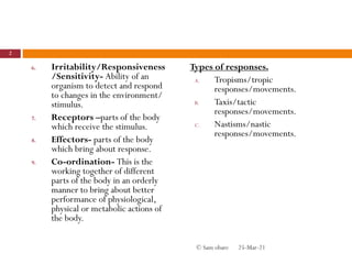 6. Irritability/Responsiveness
/Sensitivity- Ability of an
organism to detect and respond
to changes in the environment/
stimulus.
7. Receptors –parts of the body
which receive the stimulus.
8. Effectors- parts of the body
which bring about response.
9. Co-ordination- This is the
working together of different
parts of the body in an orderly
manner to bring about better
performance of physiological,
physical or metabolic actions of
the body.
Types of responses.
A. Tropisms/tropic
responses/movements.
B. Taxis/tactic
responses/movements.
C. Nastisms/nastic
responses/movements.
25-Mar-21
2
© Sam obare
 