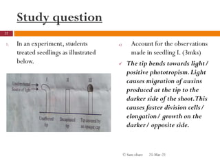 Study question
1. In an experiment, students
treated seedlings as illustrated
below.
a) Account for the observations
made in seedling I. (3mks)
 The tip bends towards light/
positive phototropism.Light
causes migration of auxins
produced at the tip to the
darker side of the shoot.This
causes faster division cells/
elongation/ growth on the
darker/ opposite side.
25-Mar-21
22
© Sam obare
 