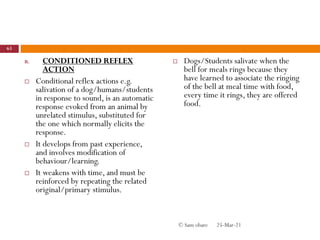 B. CONDITIONED REFLEX
ACTION
 Conditional reflex actions e.g.
salivation of a dog/humans/students
in response to sound, is an automatic
response evoked from an animal by
unrelated stimulus, substituted for
the one which normally elicits the
response.
 It develops from past experience,
and involves modification of
behaviour/learning.
 It weakens with time, and must be
reinforced by repeating the related
original/primary stimulus.
 Dogs/Students salivate when the
bell for meals rings because they
have learned to associate the ringing
of the bell at meal time with food,
every time it rings, they are offered
food.
25-Mar-21
63
© Sam obare
 