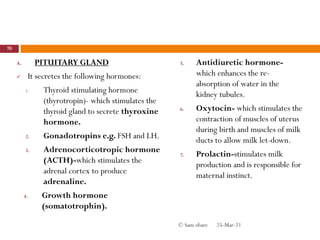 A. PITUITARY GLAND
 It secretes the following hormones:
1. Thyroid stimulating hormone
(thyrotropin)- which stimulates the
thyroid gland to secrete thyroxine
hormone.
2. Gonadotropins e.g. FSH and LH.
3. Adrenocorticotropic hormone
(ACTH)-which stimulates the
adrenal cortex to produce
adrenaline.
4. Growth hormone
(somatotrophin).
5. Antidiuretic hormone-
which enhances the re-
absorption of water in the
kidney tubules.
6. Oxytocin- which stimulates the
contraction of muscles of uterus
during birth and muscles of milk
ducts to allow milk let-down.
7. Prolactin-stimulates milk
production and is responsible for
maternal instinct.
25-Mar-21
70
© Sam obare
 