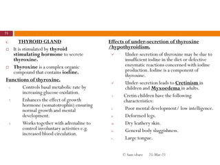 C. THYROID GLAND
 It is stimulated by thyroid
stimulating hormone to secrete
thyroxine.
 Thyroxine is a complex organic
compound that contains iodine.
Functions of thyroxine.
1. Controls basal metabolic rate by
increasing glucose oxidation.
2. Enhances the effect of growth
hormone (somatotrophin) ensuring
normal growth and mental
development.
3. Works together with adrenaline to
control involuntary activities e.g.
increased blood circulation.
Effects of under-secretion of thyroxine
/hypothyroidism.
 Under-secretion of thyroxine may be due to
insufficient iodine in the diet or defective
enzymatic reactions concerned with iodine
production. Iodine is a component of
thyroxine.
 Under-secretion leads to Cretinism in
children and Myxoedema in adults.
1. Cretin children have the following
characteristics:
i. Poor mental development/ low intelligence.
ii. Deformed legs.
iii. Dry leathery skin.
iv. General body sluggishness.
v. Large tongue.
25-Mar-21
73
© Sam obare
 