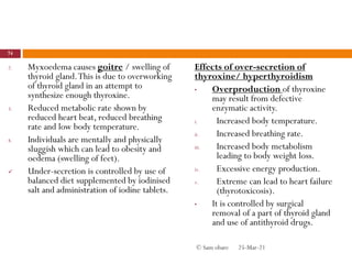 2. Myxoedema causes goitre / swelling of
thyroid gland.This is due to overworking
of thyroid gland in an attempt to
synthesize enough thyroxine.
3. Reduced metabolic rate shown by
reduced heart beat, reduced breathing
rate and low body temperature.
4. Individuals are mentally and physically
sluggish which can lead to obesity and
oedema (swelling of feet).
 Under-secretion is controlled by use of
balanced diet supplemented by iodinised
salt and administration of iodine tablets.
Effects of over-secretion of
thyroxine/ hyperthyroidism
• Overproduction of thyroxine
may result from defective
enzymatic activity.
i. Increased body temperature.
ii. Increased breathing rate.
iii. Increased body metabolism
leading to body weight loss.
iv. Excessive energy production.
v. Extreme can lead to heart failure
(thyrotoxicosis).
• It is controlled by surgical
removal of a part of thyroid gland
and use of antithyroid drugs.
25-Mar-21
74
© Sam obare
 