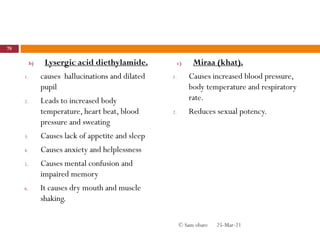 b) Lysergic acid diethylamide.
1. causes hallucinations and dilated
pupil
2. Leads to increased body
temperature, heart beat, blood
pressure and sweating
3. Causes lack of appetite and sleep
4. Causes anxiety and helplessness
5. Causes mental confusion and
impaired memory
6. It causes dry mouth and muscle
shaking.
c) Miraa (khat).
1. Causes increased blood pressure,
body temperature and respiratory
rate.
2. Reduces sexual potency.
25-Mar-21
78
© Sam obare
 