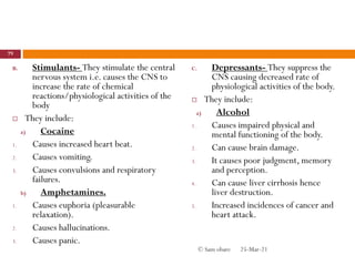 B. Stimulants- They stimulate the central
nervous system i.e. causes the CNS to
increase the rate of chemical
reactions/physiological activities of the
body
 They include:
a) Cocaine
1. Causes increased heart beat.
2. Causes vomiting.
3. Causes convulsions and respiratory
failures.
b) Amphetamines.
1. Causes euphoria (pleasurable
relaxation).
2. Causes hallucinations.
3. Causes panic.
C. Depressants- They suppress the
CNS causing decreased rate of
physiological activities of the body.
 They include:
a) Alcohol
1. Causes impaired physical and
mental functioning of the body.
2. Can cause brain damage.
3. It causes poor judgment, memory
and perception.
4. Can cause liver cirrhosis hence
liver destruction.
5. Increased incidences of cancer and
heart attack.
25-Mar-21
79
© Sam obare
 