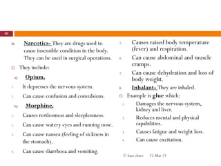 D. Narcotics- They are drugs used to
cause insensible condition in the body.
They can be used in surgical operations.
 They include:
a) Opium.
1. It depresses the nervous system.
2. Can cause confusion and convulsions.
b) Morphine.
1. Causes restlessness and sleeplessness.
2. Can cause watery eyes and running nose.
3. Can cause nausea (feeling of sickness in
the stomach).
4. Can cause diarrhoea and vomiting.
5. Causes raised body temperature
(fever) and respiration.
6. Can cause abdominal and muscle
cramps.
7. Can cause dehydration and loss of
body weight.
E. Inhalant- They are inhaled.
 Example is glue which:
1. Damages the nervous system,
kidney and liver.
2. Reduces mental and physical
capabilities.
3. Causes fatigue and weight loss.
4. Can cause excitation.
25-Mar-21
80
© Sam obare
 