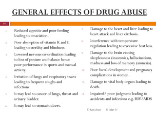 GENERAL EFFECTS OF DRUG ABUSE
1. Reduced appetite and poor feeding
leading to emaciation.
2. Poor absorption of vitamin K and E
leading to sterility and blindness.
3. Lowered nervous co-ordination leading
to loss of posture and balance hence
poor performance in sports and manual
activity.
4. Irritation of lungs and respiratory tracts
leading to frequent coughs and
infections.
5. It may lead to cancer of lungs, throat and
urinary bladder.
6. It may lead to stomach ulcers.
7. Damage to the heart and liver leading to
heart attack and liver cirrhosis.
8. Interference with temperature
regulation leading to excessive heat loss.
9. Damage to the brain causing
sleeplessness (insomnia), hallucinations,
madness and loss of memory (amnesia).
10. Poor foetal development and pregnancy
complications in women.
11. Damage to vital body organs leading to
death.
12. Impaired/ poor judgment leading to
accidents and infections e.g. HIV/AIDS
25-Mar-21
81
© Sam obare
 
