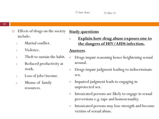  Effects of drugs on the society
include:
1. Marital conflict.
2. Violence.
3. Theft to sustain the habit.
4. Reduced productivity at
work.
5. Loss of jobs/income.
6. Misuse of family
resources.
Study questions
1. Explain how drug abuse exposes one to
the dangers of HIV/AIDS infection.
Answers.
 Drugs impair reasoning hence heightening sexual
arousal.
 Drugs impair judgment leading to indiscriminate
sex.
 Impaired judgment leads to engaging in
unprotected sex.
 Intoxicated persons are likely to engage in sexual
perversions e.g. rape and homosexuality.
 Intoxicated persons may lose strength and become
victims of sexual abuse.
25-Mar-21
82
© Sam obare
 