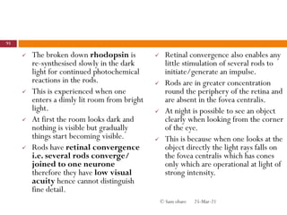  The broken down rhodopsin is
re-synthesised slowly in the dark
light for continued photochemical
reactions in the rods.
 This is experienced when one
enters a dimly lit room from bright
light.
 At first the room looks dark and
nothing is visible but gradually
things start becoming visible.
 Rods have retinal convergence
i.e. several rods converge/
joined to one neurone
therefore they have low visual
acuity hence cannot distinguish
fine detail.
 Retinal convergence also enables any
little stimulation of several rods to
initiate/generate an impulse.
 Rods are in greater concentration
round the periphery of the retina and
are absent in the fovea centralis.
 At night is possible to see an object
clearly when looking from the corner
of the eye.
 This is because when one looks at the
object directly the light rays falls on
the fovea centralis which has cones
only which are operational at light of
strong intensity.
25-Mar-21
93
© Sam obare
 