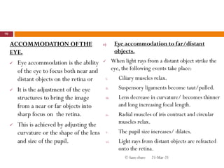 ACCOMMODATION OFTHE
EYE.
 Eye accommodation is the ability
of the eye to focus both near and
distant objects on the retina or
 It is the adjustment of the eye
structures to bring the image
from a near or far objects into
sharp focus on the retina.
 This is achieved by adjusting the
curvature or the shape of the lens
and size of the pupil.
a) Eye accommodation to far/distant
objects.
 When light rays from a distant object strike the
eye, the following events take place:
i. Ciliary muscles relax.
ii. Suspensory ligaments become taut/pulled.
iii. Lens decrease in curvature/ becomes thinner
and long increasing focal length.
iv. Radial muscles of iris contract and circular
muscles relax.
v. The pupil size increases/ dilates.
vi. Light rays from distant objects are refracted
onto the retina.
25-Mar-21
98
© Sam obare
 