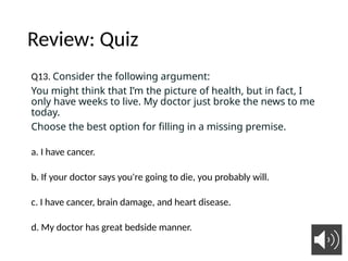 Review: Quiz
Q13. Consider the following argument:
You might think that I’m the picture of health, but in fact, I
only have weeks to live. My doctor just broke the news to me
today.
Choose the best option for filling in a missing premise.
a. I have cancer.
b. If your doctor says you're going to die, you probably will.
c. I have cancer, brain damage, and heart disease.
d. My doctor has great bedside manner.
11
 