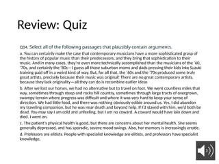Review: Quiz
Q14. Select all of the following passages that plausibly contain arguments.
a. You can certainly make the case that contemporary musicians have a more sophisticated grasp of
the history of popular music than their predecessors, and they bring that sophistication to their
music. And in many cases, they’re even more technically accomplished than the musicians of the ’60,
’70s, and certainly the ’80s—I guess all those suburban moms and dads pressing their kids into Suzuki
training paid off in a weird kind of way. But, for all that, the ’60s and the ’70s produced some truly
great artists, precisely because their music was original! There are no great contemporary artists,
because they lack originality—all they can do is recombine earlier ideas
b. After we lost our horses, we had no alternative but to travel on foot. We went countless miles that
way, sometimes through steep and rocky hill country, sometimes through large tracts of overgrown,
swampy terrain where progress was difficult and where it was very hard to keep your sense of
direction. We had little food, and there was nothing obviously edible around us. Yes, I did abandon
my traveling companion, but he was near death and beyond help. If I’d stayed with him, we’d both be
dead. You may say I am cold and unfeeling, but I am no coward. A coward would have lain down and
died. I went on.
c. The patient’s physical health is good, but there are concerns about her mental health. She seems
generally depressed, and has sporadic, severe mood swings. Also, her memory is increasingly erratic.
d. Professors are elitists. People with specialist knowledge are elitists, and professors have specialist
knowledge.
12
 