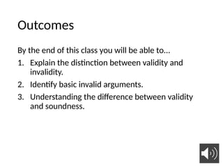 Outcomes
By the end of this class you will be able to...
1. Explain the distinction between validity and
invalidity.
2. Identify basic invalid arguments.
3. Understanding the difference between validity
and soundness.
14
 