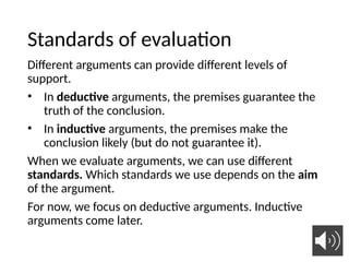 Standards of evaluation
Different arguments can provide different levels of
support.
• In deductive arguments, the premises guarantee the
truth of the conclusion.
• In inductive arguments, the premises make the
conclusion likely (but do not guarantee it).
When we evaluate arguments, we can use different
standards. Which standards we use depends on the aim
of the argument.
For now, we focus on deductive arguments. Inductive
arguments come later.
 
